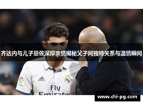 齐达内与儿子恩佐深厚亲情揭秘父子间独特关系与温情瞬间
