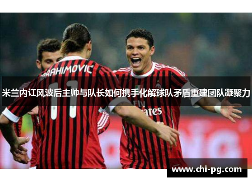 米兰内讧风波后主帅与队长如何携手化解球队矛盾重建团队凝聚力