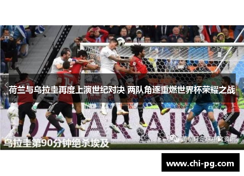 荷兰与乌拉圭再度上演世纪对决 两队角逐重燃世界杯荣耀之战