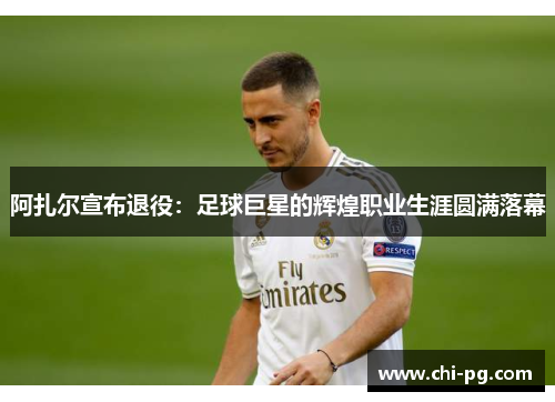 阿扎尔宣布退役：足球巨星的辉煌职业生涯圆满落幕
